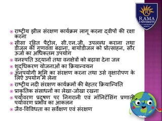  रयष्रीर् झीि संरक्षण कयर्ाक्रम ियगू करनय द्वीपों की रक्षय
करनय
 सीसय रहहत पैरोि, सी.एन.जी. उपिब्ध करयनय तथय
डीजि की गुणवत्तय बढ़यनय, बयर्ोडीजि को प्रोत्सयहन, सौर
ऊजया कय अधधकतम उपर्ोग
 वनस्पतत उद्र्यनों तथय वनक्षेत्रों को बढ़यवय देनय जि
 िुद्धधकरण र्ोजनयओं कय कक्रर्यन्वर्न
 अनुपर्ोगी भूलम कय संरक्षण करनय तथय उसे वृक्षयरोपण के
लिए उपर्ोग में िेनय
 रयष्रीर् नदी संरक्षण कयर्ाक्रमों की बेहतर कक्रर्यजन्वतत
 प्रयकृ ततक संसयधनों कय िेखय-जोखय रखनय
 पर्यावरण प्रदूषण पर तनगरयनी एवं मॉतनटॅलसंग प्रणयिी
पर्यावरण प्रभयव कय आकिन
 जैव-ववववधतय कय सवेक्षण एवं संरक्षण
 