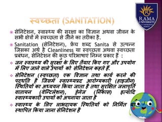  सेतनटेिन, स्वयस््र् की सुरक्षय कय ववज्ञयन अथवय जीवन के
सभी क्षेत्रों में स्वच्छतय से जीने कय तरीकय है.
 Sanitation (सेतनटेिन), फ्रें च िब्द Sanita से उत्पन्न
जजसकय अथा है Cleanliness र्य स्वच्छतय अथवय स्वच्छतय
प्रबंधन, सेतनटेिन की कु छ पररभयषयएं तनम्न प्रकयर हैं :
 जन स्वास््य िी सुरक्षा िे ललए िैयार किए गए और उपयोग
में ललए जाने वाले उपायों िो सेतनटेशन िहिे हैं.
 सेतनटेशन (स्वच्छिा) एि ववज्ञान िथा िायय िरने िी
पद्धति है स्जसमें स्वास््यप्रद आरोग्यिारी (हाइजीन)
स्स्थतियों िा अध्ययन किया जािा है िथा सुरक्षक्षि जलापूतिय
वािायन (वेस्न्टलेशन), ड्रेनेज (तनिास) इत्यादद
स्वास््यिारी उपायों िो अपनाया जािा है
 स्वास््य िे ललए लाभदायि स्स्थतियों िो तनलमयि या
स्थावपि किया जाना सेतनटेशन है
 