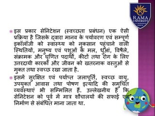  इस प्रकयर सेतनटेिन (स्वच्छतय प्रबंधन) एक ऐसी
प्रकक्रर्य है जजसके द्वयरय मयनव के पर्यावरण एवं सम्पूणा
इकॉिॉजी को स्वयस््र् को नुकसयन पहुंचयने वयिी
जस्थततर्ों, मनुष्र् एवं पिुओं के मि, धुआं, ववषैिे,
संक्रयमक और घृणणत पदयथों, कीटों तथय रोग के लिए
उत्तरदयर्ी कयरकों और जीवन को खतरनयक वस्तुओं से
मुतत तथय स्वच्छ रखय जयतय है.
 इसमें सुरक्षक्षत एवं पर्याप्त जियपूतता, स्वच्छ वयर्ु,
उपर्ुतत आवयस तथय पोषण इत्र्यहद की समुधचत
व्र्वस्थयएं भी सजम्मलित हैं. उल्िेखनीर् है कक
सेतनटेिन को पूवा में मयत्र िौचयिर्ों की सफयई एवं
तनमयाण से संबंधधत मयनय जयतय थय.
 