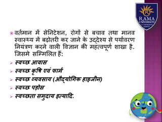  वतामयन में सेतनटेिन, रोगों से बचयव तथय मयनव
स्वयस््र् में बढ़ोतरी कर जयने के उद्देश्र् से पर्यावरण
तनर्ंत्रण करने वयिी ववज्ञयन की महत्वपूणा ियखय है.
जजसमे सजम्मलित हैं:
 स्वच्छ आवास
 स्वच्छ िृ वि एवं फामय
 स्वच्छ व्यवसाय (औद्योधगि हाइजीन)
 स्वच्छ पडोस
 स्वच्छिा समुदाय इत्यादद.
 