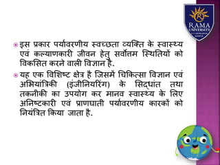  इस प्रकयर पर्यावरणीर् स्वच्छतय व्र्जतत के स्वयस््र्
एवं कल्र्यणकयरी जीवन हेतु सवोत्तम जस्थततर्ों को
ववकलसत करने वयिी ववज्ञयन है.
 र्ह एक ववलिष्ट क्षेत्र है जजसमें धचककत्सय ववज्ञयन एवं
अलभर्यंत्रत्रकी (इंजीतनर्ररंग) के लसद्धयंत तथय
तकनीकी कय उपर्ोग कर मयनव स्वयस््र् के लिए
अतनष्टकयरी एवं प्रयणघयती पर्यावरणीर् कयरकों को
तनर्ंत्रत्रत ककर्य जयतय है.
 