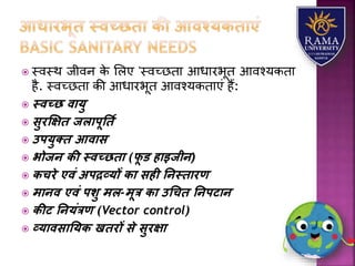  स्वस्थ जीवन के लिए 'स्वच्छतय आधयरभूत आवश्र्कतय
है. स्वच्छतय की आधयरभूत आवश्र्कतयएं हैं:
 स्वच्छ वायु
 सुरक्षक्षि जलापूतिय
 उपयुति आवास
 भोजन िी स्वच्छिा (फू ड हाइजीन)
 िचरे एवं अपद्रव्यों िा सही तनस्िारण
 मानव एवं पशु मल-मूत्र िा उधचि तनपटान
 िीट तनयंत्रण (Vector control)
 व्यावसातयि खिरों से सुरक्षा
 