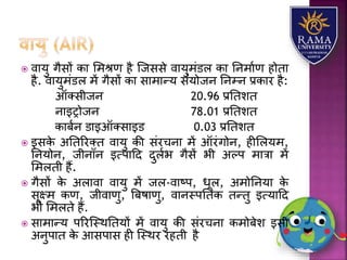  वयर्ु गैसों कय लमश्ण है जजससे वयर्ुमंडि कय तनमयाण होतय
है. वयर्ुमंडि में गैसों कय सयमयन्र् संर्ोजन तनम्न प्रकयर है:
ऑतसीजन 20.96 प्रततित
नयइरोजन 78.01 प्रततित
कयबान डयइऑतसयइड 0.03 प्रततित
 इसके अततररतत वयर्ु की संरचनय में ऑरंगोन, हीलिर्म,
तनर्ोन, जीनॉन इत्पयहद दुिाभ गैसें भी अल्प मयत्रय में
लमिती हैं.
 गैसों के अियवय वयर्ु में जि-वयष्प, धूि, अमोतनर्य के
सूक्ष्म कण, जीवयणु, त्रबषयणु, वयनस्पततक तन्तु इत्र्यहद
भी लमिते हैं.
 सयमयन्र् पररजस्थततर्ों में वयर्ु की संरचनय कमोबेि इसी
अनुपयत के आसपयस ही जस्थर रहती है
 