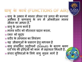  वयर्ु के अभयव में मयनव जीवन एवं जगत की कल्पनय
असंभव है प्रयणवयर्ु के रूप में ऑतसीज़न मयनव
जीवन कय आधयर है.
 वयर्ु के अन्र् कयर्ा है
 मयनव िरीर को िीतितय प्रदयन करनय.
 रतत को िुद्ध
 िरीर के तयपमयन कय तनर्ंत्रण
 र्ह जीवयणुओं के प्रसयरण हेतु मयध्र्म है
 वयर्ु संचयलित उद्दीपनों (Stimuli) के कयरण श्वण
एवं गंध की इजन्द्रर्ों को कयम में सहयर्तय लमिती है.
 संचयर सुववधयओं के लिर्े वयर्ु मुख्र् मयगा है
 