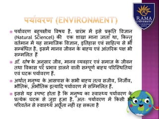  पर्यावरण बहुपक्षीर् ववषर् है. प्रयरंभ में इसे प्रकृ तत ववज्ञयन
(Natural Sciencel) की एक ियखय मयनय जयतय थय, ककन्तु
वतामयन में र्ह सयमयजजक ववज्ञयन, इततहयस एवं सयहहत्र् से भी
सम्बंधधत है. इसमें मयनव जीवन के बयह्र् एवं आंतररक पक्ष भी
सम्मलित हैं
 डॉ. घोष के अनुसयर जीव, मयनव व्र्वहयर एवं समयज के जीवन
तथय ववकयस पर प्रभयव डयिने वयिी सम्पूणा बयह्र् पररजस्थततर्यं
एवं घटक पर्यावरण हैं.
 अथयात् मनुष्र् के आसपयस के सभी बयह्र् तत्व सजीव, तनजीव,
भौततक, अभौततक इत्र्यहद पर्यावरण में सजम्मलित हैं.
 इससे र्ह स्पष्ट होतय है कक मनुष्र् कय स्वयस््र् पर्यावरण के
प्रत्र्ेक घटक से जुड़य हुआ है. अतः पर्यावरण में ककसी भी
पररवतान से स्वयस््र् अछू तय नहीं रह सकतय है
 