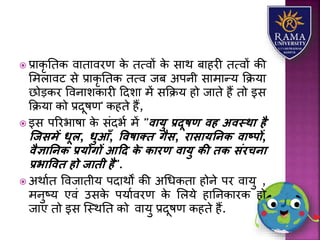  प्रयकृ ततक वयतयवरण के तत्वों के सयथ बयहरी तत्वों की
लमियवट से प्रयकृ ततक तत्व जब अपनी सयमयन्र् कक्रर्य
छोड़कर ववनयिकयरी हदिय में सकक्रर् हो जयते हैं तो इस
कक्रर्य को प्रदूषण' कहते हैं,
 इस पररभयषय के संदभा में "वायु प्रदूिण वह अवस्था है
स्जसमें धूल, धुआँ, वविाति गैस, रासायतनि वाष्पों,
वैज्ञातनि प्रयोगों आदद िे िारण वायु िी िि संरचना
प्रभाववि हो जािी है".
 अथयात ववजयतीर् पदयथों की अधधकतय होने पर वयर्ु ,
मनुष्र् एवं उसके पर्यावरण के लिर्े हयतनकयरक हो
जयए तो इस जस्थतत को वयर्ु प्रदूषण कहते हैं.
 