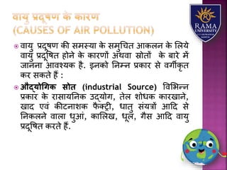  वयर्ु प्रदूषण की समस्र्य के समुधचत आकिन के लिर्े
वयर्ु प्रदूवषत होने के कयरणों अथवय स्रोतों के बयरे में
जयननय आवश्र्क है. इनको तनम्न प्रकयर से वगीकृ त
कर सकते हैं :
 औद्योधगि सोि (industrial Source) ववलभन्न
प्रकयर के रयसयर्तनक उद्र्ोग, तेि िोधक कयरखयने,
खयद एवं कीटनयिक फै तरी, धयतु संर्त्रों आहद से
तनकिने वयिय धुआं, कयलिख, धूि, गैस आहद वयर्ु
प्रदूवषत करते हैं.
 