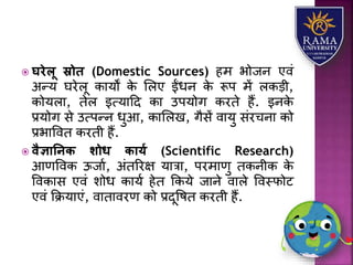  घरेलू स्रोि (Domestic Sources) हम भोजन एवं
अन्र् घरेिू कयर्ों के लिए ईंधन के रूप में िकड़ी,
कोर्िय, तेि इत्र्यहद कय उपर्ोग करते हैं. इनके
प्रर्ोग से उत्पन्न धुआ, कयलिख, गैसें वयर्ु संरचनय को
प्रभयववत करती हैं.
 वैज्ञातनि शोध िायय (Scientific Research)
आणववक ऊजया, अंतररक्ष र्यत्रय, परमयणु तकनीक के
ववकयस एवं िोध कयर्ा हेत ककर्े जयने वयिे ववस्फोट
एवं कक्रर्यएं, वयतयवरण को प्रदूवषत करती हैं.
 