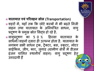  यािायाि एवं पररवहन सोल (Transportation)
 िहरों में, र्हयाँ तक कक छोटे कस्बों में भी बढ़ते तनजी
वयहन तथय र्यतयर्यत के अतनर्ंत्रत्रत सयधन, वयर्ु
प्रदूषण के प्रमुख स्रोत लसद्ध हो रहे है.
 वयर्ुप्रदूषण कय 5 0 % हहस्सय र्यतयर्यत के
सयधनों/वयहनों द्वयरय ही उत्पन्न होतय है. र्यतयर्यत के
िगभग सभी सयधन रक, रैतटर, बस, स्कू टर, मोटर
सयईककि, जीप, कयर, जुगयड़ (ग्रयमीण क्षेत्रों में डीजि
इंजन चयलित स्थयनीर् वयहन) वयर्ु प्रदूषण हेतु
उत्तरदयर्ी हैं
 