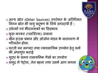  अन्र् स्रोत (Other Sources) उपरोतत के अततररतत
तनम्न स्रोत भी वयर्ु प्रदूषण के लिर्े उत्तरदयर्ी हैं :
 उवारकों एवं कीटनयिकों कय तछड़कयव
 कू ड़य-करकट (प्ियजस्टक) जियनय
 ग्रीन हयउस प्रभयव और ओजोन मंडि के वयतयवरण में
पररवतान होनय.
 घटती वन सम्पदय तथय व्र्यवसयतर्क उपर्ोग हेतु वनों
की अंधयधुंध कटयई
 र्ुद्ध के समर् रयसयर्तनक गैसों कय उपर्ोग
 समुद्र में पेरोि, तेि बहनय तथय उसमें आग िगनय
 