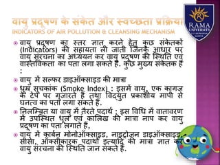  वयर्ु प्रदूषण कय स्तर ज्ञयत करने हेतु कु छ संके तकों
(Indicators) की सहयर्तय िी जयती जजनके आधयर पर
वयर्ु संरचनय कय अध्र्र्न कर वयर्ु प्रदूषण की जस्थतत एवं
वयस्तववकतय कय पतय िगय सकते है. कु छ मुख्र् संके तक हैं
:
 वयर्ु में सल्फर डयइऑतसयइड की मयत्रय
 धूम्र सूचकयंक (Smoke Index) : इसमें वयर्ु, एक कयगज
के टेप पर गुजयरते हैं तथय ववद्र्ुत प्रकयिीर् मयपी से
घनत्व कय पतय िगय सकते हैं.
 तनिजम्बत र्य वयर्ु में तैरते पदयथा : इस ववधध में वयतयवरण
में उपजस्थत धूि एवं कयलिख की मयत्रय नयप कर वयर्ु
प्रदूषण कय पतय िगयते हैं,
 वयर्ु में कयबान मोनोऑतसयइड, नयइरोजन डयइऑतसयइड,
सीसय, ऑतसीकयरक पदयथों इत्र्यहद की मयत्रय ज्ञयत कर
वयर्ु संरचनय की जस्थतत जयन सकते हैं.
 