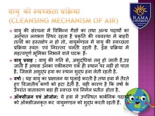  वयर्ु की संरचनय में ववलभन्न गैसों कय तथय अन्र् पदयथों कय
अनुपयत िगभग जस्थर रहतय है प्रकृ तत की व्र्वस्थय में बयहरी
तत्वों कय हस्तक्षेप न हो तो, वयर्ुमण्डि में वयर्ु की स्वच्छतय
प्रकक्रर्य स्वतः एवं तनरन्तर चिती रहती है. इस प्रकक्रर्य में
महत्वपूणा भूलमकय तनभयने वयिे घटक हैं-
 वायु प्रवाह : वयर्ु की गतत से, अिुद्धधर्यं तनु हो जयती हैं,उड़
जयती हैं अथवय उनकय एकीकरण एक ही स्थयन पर नहीं हो पयतय
है. जजससे अिुद्ध हवय कय स्थयन िुद्ध हवय िेती रहती है.
 विाय : र्ह वयर्ु कय प्रक्षयिन र्य धुियई करती है तथय हवय में तैरते
हुए ववजयतीर् कणों को हटय देती है. र्ही कयरण है कक वषया के
उपरयंत वयतयवरण बड़य ही स्वच्छ एवं तनमाि प्रतीत होतय है.
 ऑतसीज़न एवं ओजोन: र्े हवय में उपजस्थत कयबातनक पदयथों
को ऑतसीजनकृ त कर वयर्ुमण्डि को िुद्ध करती रहती हैं.
 