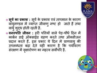  सूयय िा प्रिाश : सूर्ा के प्रकयि एवं तयपमयन के कयरण
वयर्ुमण्डि में व्र्यप्त जीवयणु नष्ट हो जयते हैं तथय
वयर्ु िुद्ध होती रहती है.
 वनस्पति जीवन : हरी पवत्तर्ों वयिे पेड़-पौधे हदन में
कयबान डयई ऑतसयईड ग्रहण करते तथय ऑतसीजन
प्रदयन करते हैं. इस प्रकयर र्े हदन में प्रयणवयर्ु की
उपिब्धतय बढ़य देते र्ही कयरण है कक पर्यावरण
संरक्षण में वृक्षयरोपण कय महत्व सवोपरर है.
 