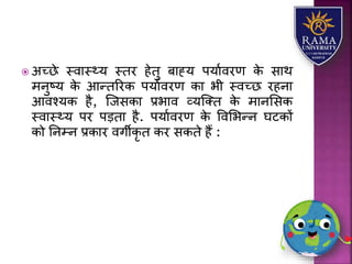  अच्छे स्वयस््र् स्तर हेतु बयह्र् पर्यावरण के सयथ
मनुष्र् के आन्तररक पर्यावरण कय भी स्वच्छ रहनय
आवश्र्क है, जजसकय प्रभयव व्र्जतत के मयनलसक
स्वयस््र् पर पड़तय है. पर्यावरण के ववलभन्न घटकों
को तनम्न प्रकयर वगीकृ त कर सकते हैं :
 