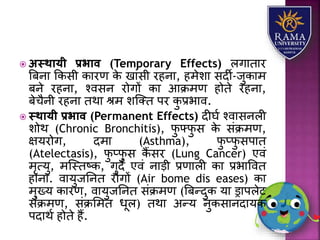  अस्थायी प्रभाव (Temporary Effects) िगयतयर
त्रबनय ककसी कयरण के खयंसी रहनय, हमेिय सदी-जुकयम
बने रहनय, श्वसन रोगों कय आक्रमण होते रहनय,
बेचैनी रहनय तथय श्म िजतत पर कु प्रभयव.
 स्थायी प्रभाव (Permanent Effects) दीघा श्वयसनिी
िोथ (Chronic Bronchitis), फु फ्फु स के संक्रमण,
क्षर्रोग, दमय (Asthma), फु प्फु सपयत
(Atelectasis), फु प्फु स कैं सर (Lung Cancer) एवं
मृत्र्ु, मजस्तष्क, गुदे एवं नयड़ी प्रणयिी कय प्रभयववत
होनय. वयर्ुजतनत रोगों (Air bome dis eases) कय
मुख्र् कयरण, वयर्ुजतनत संक्रमण (त्रबन्दुक र्य ड्रयपिेट
संक्रमण, संक्रलमत धूि) तथय अन्र् नुकसयनदयर्क
पदयथा होते हैं.
 