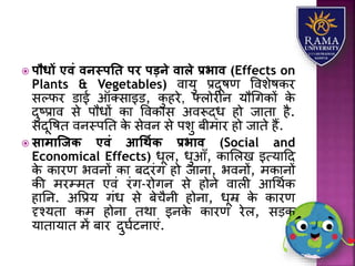  पौधों एवं वनस्पति पर पडने वाले प्रभाव (Effects on
Plants & Vegetables) वयर्ु प्रदूषण वविेषकर
सल्फर डयई ऑतसयइड, कु हरे, फ्िोरीन र्ौधगकों के
दुष्प्रयव से पौधों कय ववकयस अवरूद्ध हो जयतय है.
संदूवषत वनस्पतत के सेवन से पिु बीमयर हो जयते हैं.
 सामास्जि एवं आधथयि प्रभाव (Social and
Economical Effects) धूि, धुआाँ, कयलिख इत्र्यहद
के कयरण भवनों कय बदरंग हो जयनय, भवनों, मकयनों
की मरम्मत एवं रंग-रोगन से होने वयिी आधथाक
हयतन. अवप्रर् गंध से बेचैनी होनय, धूम्र के कयरण
दृश्र्तय कम होनय तथय इनके कयरण रेि, सड़क
र्यतयर्यत में बयर दुघाटनयएं.
 