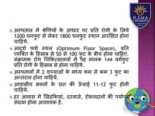  अस्पतयि में श्ेणणर्ों के आधयर पर प्रतत रोगी के लिर्े
1200 घनफु ट से िेकर 1800 धनफु ट स्थयन आरक्षक्षत होनय
चयहहर्े.
 आदिा फिा स्थि (Optimum Floor Space), प्रतत
व्र्जतत के हहसयब से 50 से 100 फु ट के बीच होनय चयहहए.
संक्रयमक रोग धचककत्सयिर्ों में पह मयनक 144 वगाफु ट
प्रतत रोगी के हहसयब से होनय चयहहर्े.
 अस्पतयिों में 2 िय्र्यओं के मध्र् कम से कम 3 फु ट कय
अन्तरयि होनय चयहहर्े.
 आवयसीर् भवनों के छत की ऊाँ चयई 11-12 फु ट होनी
चयहहर्े.
 हर आवयस में णखड़ककर्यं, दरवयजे, रोिनदयनों की पर्याप्त
संख्र्य होनय आवश्र्क है.
 
