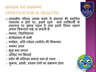  आवयसीर् पररसर अथवय कमरे में संवयतन की समुधचत
व्र्वस्थय न होने पर, इसमें रहने वयिे व्र्जततर्ों के
स्वयस््र् पर प्रभयव पड़तय है तथय इनमें तनम्न िक्षण
अथवय लिकयर्तें पयई जय सकती हैं:
 थकयन, धचड़धचड़यपन
 कयर्ाक्षमतय में कमी
 गमयाहट, अतत स्वेदन (पसीने) की लिकयर्त
 चतकर आनय
 भूख कम िगनय
 अतनद्रय एवं लसरददा
 िरीर की प्रततरक्षय क्षमतय कम हो जयनय
 जुकयम, खयंसी, श्वसन रोगों कय संक्रमण होनय
 