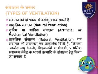  संवयतन को दो प्रकयर से वगीकृ त कर सकते हैं
 प्रािृ तिि संवािन (Natural Ventilation)
 िृ त्रत्रम या यांत्रत्रि संवािन (Artificial or
Mechanical Ventilation)
 प्रयकृ ततक संवयतन (Natural Ventilation) र्ह
संवयतन की सरितम एवं प्रयकृ ततक ववधध है. जजसकय
उपर्ोग िघु भवनो, ववद्र्यिर्ों कयर्यािर्ों, प्रयथलमक
स्वयस््र् के न्द्र के भवनों इत्र्यहद के संवयतन हेतु ककर्य
जय सकतय है
 