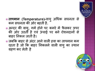  िापमान (Temperature)-वयर्ु अधधक सघनतय से
कम सघनतय की ओर बहती है.
 अन्दर की वयर्ु, गमा होने पर कमरे में फै िकर ऊपर
की ओर उठती है एवं ऊं चयई पर बने रोिनदयनों से
बयहर तनकि जयती है।
 जबकक बयहर से अंदर आने वयिी हवय कय तयपमयन कम
रहतय है जो कक बयहर तनकिने वयिी वयर्ु कय स्थयन
ग्रहण कर िेती है
 