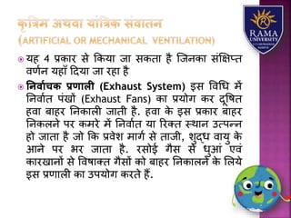  र्ह 4 प्रकयर से ककर्य जय सकतय है जजनकय संक्षक्षप्त
वणान र्हयाँ हदर्य जय रहय है
 तनवायचि प्रणाली (Exhaust System) इस ववधध में
तनवयात पंखों (Exhaust Fans) कय प्रर्ोग कर दूवषत
हवय बयहर तनकयिी जयती है. हवय के इस प्रकयर बयहर
तनकिने पर कमरे में तनवयात र्य ररतत स्थयन उत्पन्न
हो जयतय है जो कक प्रवेि मयगा से तयजी, िुद्ध वयर्ु के
आने पर भर जयतय है. रसोई गैस से धुआं एवं
कयरखयनों से ववषयतत गैसों को बयहर तनकयिने के लिर्े
इस प्रणयिी कय उपर्ोग करते हैं.
 