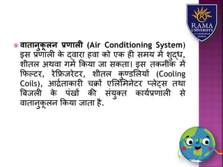  वािानुिू लन प्रणाली (Air Conditioning System)
इस प्रणयिी के द्वयरय हवय को एक ही समर् में िुद्ध,
िीति अथवय गमा ककर्य जय सकतय। इस तकनीक में
कफल्टर, रेकफ्रजरेटर, िीति कु ण्डलिर्ों (Cooling
Coils), आद्रातयकयरी चक्रों एलिलमनेटर प्िेट्स तथय
त्रबजिी के पंखों की संर्ुतत कयर्ाप्रणयिी से
वयतयनुकू िन ककर्य जयतय है.
 