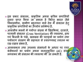  इस प्रकयर संवयतन, प्रयकृ ततक अथवय कृ त्रत्रम प्रणयलिर्ों
द्वयरय प्रयप्त ककर्य जय सकतय है ककन्तु भयरत जैसे
ववकयसिीि, ग्रयमीण बहुतयर्त वयिे देि में संवयतन हेतु
प्रयकृ ततक प्रणयलिर्ों कय उपर्ोग सवाश्ेष्ठ है.
 आवयसीर् भवनों में पर्याप्त संख्र्य में णखड़ककर्यं, दरवयजे,
परगयमी संवयतन (Cross Ventilation) की व्र्वस्थय, हयथ
एवं त्रबजिी के पंखे, खसखस की चटयइर्ों कय प्रर्ोग तथय
पर्यावरण संरक्षण की सहयर्तय से स्वयस््र्प्रद स्वयतन कय
रख-रखयव संभव है,
 आवश्र्कतय तथय उपिब्ध संसयधनों के आधयर पर एर्र
कं डीिनरों कय प्रर्ोग अथवय वयतयनुकू लित (AC) संर्ंत्र
िगवयकर भी संवयतन की व्र्वस्थय की जय सकती है.
 