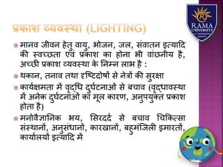  मयनव जीवन हेतु वयर्ु, भोजन, जि, संवयतन इत्र्यहद
की स्वच्छतय एवं प्रकयि कय होनय भी वयंछनीर् है,
अच्छी प्रकयि व्र्वस्थय के तनम्न ियभ है :
 थकयन, तनयव तथय दृजष्टदोषों से नेत्रों की सुरक्षय
 कयर्ाक्षमतय में वृद्धध दुघाटनयओं से बचयव (वृद्धयवस्थय
में अनेक दुघाटनयओं कय मूि कयरण, अनुपर्ुतत प्रकयि
होतय है)
 मनोवैज्ञयतनक भर्, लसरददा से बचयव धचककत्सय
संस्थयनों, अनुसंधयनों, कयरखयनों, बहुमंजजिी इमयरतों,
कयर्यािर्ों इत्र्यहद में
 