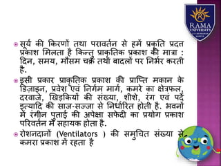  सूर्ा की ककरणों तथय परयवतान से हमें प्रकृ तत प्रदत्त
प्रकयि लमितय है ककन्तु प्रयकृ ततक प्रकयि की मयत्रय :
हदन, समर्, मौसम चक्र तथय बयदिों पर तनभार करती
है.
 इसी प्रकयर प्रयकृ ततक प्रकयि की प्रयजप्त मकयन के
डडज़यइन, प्रवेि एवं तनगाम मयगा, कमरे कय क्षेत्रफि,
दरवयजे, णखड़ककर्ों की संख्र्य, िीिे, रंग एवं पदे
इत्र्यहद की सयज-सज्जय से तनधयाररत होती है. भवनों
में रंगीन पुतयई की अपेक्षय सफे दी कय प्रर्ोग प्रकयि
पररवतान में सहयर्क होतय है.
 रोिनदयनों (Ventilators ) की समुधचत संख्र्य से
कमरय प्रकयि में रहतय है
 