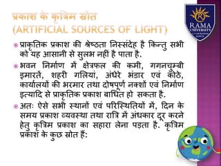  प्रयकृ ततक प्रकयि की श्ेष्ठतय तनस्संदेह है ककन्तु सभी
को र्ह आसयनी से सुिभ नहीं है पयतय है.
 भवन तनमयाण में क्षेत्रफि की कमी, गगनचुम्बी
इमयरतें, िहरी गलिर्यं, अंधेरे भंडयर एवं कोठे,
कयर्यािर्ों की भरमयर तथय दोषपूणा नतिों एवं तनमयाण
इत्र्यहद से प्रयकृ ततक प्रकयि बयधधत हो सकतय है.
 अतः ऐसे सभी स्थयनों एवं पररजस्थततर्ों में, हदन के
समर् प्रकयि व्र्वस्थय तथय रयत्रत्र में अंधकयर दूर करने
हेतु कृ त्रत्रम प्रकयि कय सहयरय िेनय पड़तय है. कृ त्रत्रम
प्रकयि के कु छ स्रोत हैं:
 