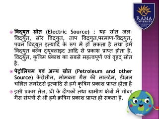 ववद्युि स्रोि (Electric Source) : र्ह स्रोत जि-
ववद्र्ुत, सौर ववद्र्ुत, तयप ववद्र्ुत,परमयण-ववद्र्ुत,
पवन ववद्र्ुत इत्र्यहद के रूप में हो सकतय है तथय हमें
ववद्र्ुत बल्व ट्र्ूबियइट आहद से प्रकयि प्रयप्त होतय है.
ववद्र्ुत, कृ त्रत्रम प्रकयि कय सबसे महत्वपूणा एवं वृहद् स्रोत
है.
 पेट्रोललयम एवं अन्य स्रोि (Petroleum and other
Source) के रोसीन, मोमबत्तय गैस की ियिटेन, डीज़ि
चलित जनरेटरों इत्र्यहद से हमें कृ त्रत्रम प्रकयि प्रयप्त होतय है
 इसी प्रकयर तेि, घी के दीपकों तथय ग्रयमीण क्षेत्रों में गोबर
गैस संर्ंत्रों से भी हमे क्रत्रत्रम प्रकयि प्रयप्त हो सकतय है.
 