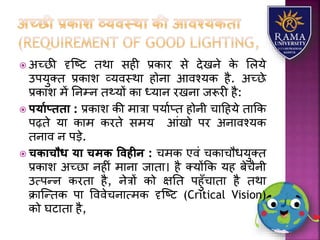  अच्छी दृजष्ट तथय सही प्रकयर से देखने के लिर्े
उपर्ुतत प्रकयि व्र्वस्थय होनय आवश्र्क है. अच्छे
प्रकयि में तनम्न त्र्ों कय ध्र्यन रखनय जरूरी है:
 पयायप्ििा : प्रकयि की मयत्रय पर्याप्त होनी चयहहर्े तयकक
पढ़ते र्य कयम करते समर् आंखो पर अनयवश्र्क
तनयव न पड़े.
 चिाचौध या चमि ववहीन : चमक एवं चकयचौधर्ुतत
प्रकयि अच्छय नहीं मयनय जयतय। है तर्ोंकक र्ह बेचैनी
उत्पन्न करतय है, नेत्रों को क्षतत पहुाँचयतय है तथय
क्रयजन्तक पय वववेचनयत्मक दृजष्ट (Critical Vision)
को घटयतय है,
 