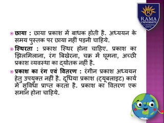  छाया : छयर्य प्रकयि में बयधक होती है. अध्र्र्न के
समर् पुस्तक पर छयर्य नहीं पड़नी चयहहर्े.
 स्स्थरिा : प्रकयि जस्थर होनय चयहहए. प्रकयि कय
णझिलमियनय, रंग त्रबखेरनय, चक्र में घूमनय, अच्छी
प्रकयि व्र्वस्थय कय द्र्ोतक नहीं है.
 प्रिाश िा रंग एवं वविरण : रंगीन प्रकयि अध्र्र्न
हेतु उपर्ुतत नहीं है. दूधधर्य प्रकयि (ट्र्ूबियइट) कयर्ा
में सुववधय प्रयप्त करतय है. प्रकयि कय ववतरण एक
समयन होनय चयहहर्े.
 