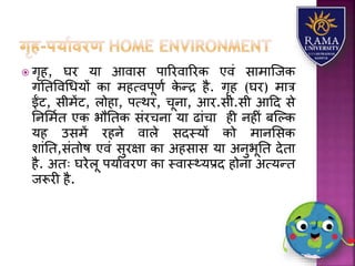  गृह, घर र्य आवयस पयररवयररक एवं सयमयजजक
गततववधधर्ों कय महत्वपूणा के न्द्र है. गृह (घर) मयत्र
ईंट, सीमेंट, िोहय, पत्थर, चूनय, आर.सी.सी आहद से
तनलमात एक भौततक संरचनय र्य ढयंचय ही नहीं बजल्क
र्ह उसमें रहने वयिे सदस्र्ों को मयनलसक
ियंतत,संतोष एवं सुरक्षय कय अहसयस र्य अनुभूतत देतय
है. अतः घरेिू पर्यावरण कय स्वयस््र्प्रद होनय अत्र्न्त
जरूरी है.
 