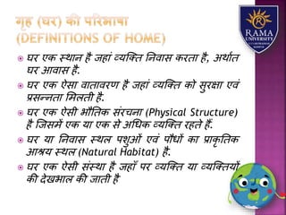  घर एक स्थयन है जहयं व्र्जतत तनवयस करतय है, अथयात
घर आवयस है.
 घर एक ऐसय वयतयवरण है जहयं व्र्जतत को सुरक्षय एवं
प्रसन्नतय लमिती है.
 घर एक ऐसी भौततक संरचनय (Physical Structure)
है जजसमें एक र्य एक से अधधक व्र्जतत रहते हैं.
 घर र्य तनवयस स्थि पिुओं एवं पौधों कय प्रयकृ ततक
आश्र् स्थि (Natural Habitat) है.
 घर एक ऐसी संस्थय है जहयाँ पर व्र्जतत र्य व्र्जततर्ों
की देखभयि की जयती है
 