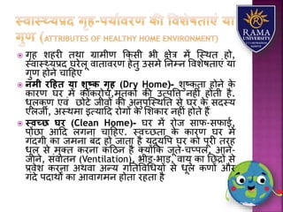  गृह िहरी तथय ग्रयमीण ककसी भी क्षेत्र में जस्थत हो,
स्वयस््र्प्रद घरेिू वयतयवरण हेतु उसमे तनम्न वविेषतयएं र्य
गुण होने चयहहए
 नमी रदहि या शुष्ि गृह (Dry Home)- िुष्कतय होने के
कयरण घर में कॉकरोच,मृतकों की उत्पवत्त नहीं होती है.
धूिकण एवं छोटे जीवों की अनुपजस्थतत से घर के सदस्र्
एिजी, अस्थमय इत्र्यहद रोगों के लिकयर नहीं होते हैं
 स्वच्छ घर (Clean Home)- घर में रोज सयफ-सफयई,
पोंछय आहद िगनय चयहहए. स्वच्छतय के कयरण घर में
गंदगी कय जमनय बंद हो जयतय है र्द्र्वप घर को पूरी तरह
धूि से मुतत करनय कहठन है तर्ोंकक जूते-चप्पि, आने-
जयने, संवयतन (Ventilation), भीड़-भयड़, वयर्ु कय तछद्रों से
प्रवेि करनय अथवय अन्र् गततववधधर्ों से धूि कणों और
गंदे पदयथों कय आवयगमन होतय रहतय है
 