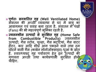  पूणयिः सम्वातिि गृह (Well Ventilated Home)
संवयतन की अच्छी व्र्वस्थय से घर में वयर्ु कय
आवयगमन एवं प्रवयह बनय रहतय है. संवयतन में पंखों
(Fans) की भी महत्वपूणा भूलमकय रहती है.
 ज्वलनशील उत्पादों से सुरक्षक्षि गृह (Home Safe
from Combustible Products) ज्वनििीि
उत्पयदों; गैस स्टोव, चूल्हय, गैस भट्हटर्यं, गैस वयटर
हीटर, कयर आहद िीघ्र आग पकड़ने वयिे तथय दम
घोंटने वयिी गैस (कयबान मोनोऑतसयइड) धुआं के स्रोत
हैं. स्वयस््र्प्रद गृह पर्यावरण हेतु इन उत्पयदों की
गुणवत्तय अच्छी तथय कयर्ाप्रणयिी सुरक्षक्षत होनी
चयहहए.
 