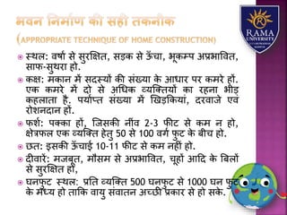  स्थि: वषया से सुरक्षक्षत, सड़क से ऊाँ चय, भूकम्प अप्रभयववत,
सयफ-सुथरय हो.
 कक्ष: मकयन में सदस्र्ों की संख्र्य के आधयर पर कमरे हों.
एक कमरे में दो से अधधक व्र्जततर्ों कय रहनय भीड़
कहियतय है. पर्याप्त संख्र्य में णखड़ककर्यं, दरवयजे एवं
रोिनदयन हों.
 फिा: पतकय हों, जजसकी नींव 2-3 फीट से कम न हो,
क्षेत्रफि एक व्र्जतत हेतु 50 से 100 वगा फु ट के बीच हो.
 छत: इसकी ऊाँ चयई 10-11 फीट से कम नहीं हो.
 दीवयरें: मजबूत, मौसम से अप्रभयववत, चूहों आहद के त्रबिों
से सुरक्षक्षत हो,
 घनफु ट स्थि: प्रतत व्र्जतत 500 घनफु ट से 1000 घन फु ट
के मध्र् हो तयकक वयर्ु संवयतन अच्छी प्रकयर से हो सके .
 