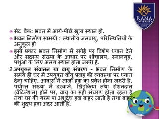  सेट बैक: भवन में आगे-पीछे खुिय स्थयन हो.
 भवन तनमयाण सयमग्री : स्थयनीर् जिवयर्ु, पररजस्थततर्ों के
अनुकू ि हो
 इसी प्रकयर भवन तनमयाण में रसोई पर वविेष ध्र्यन देने
और सदस्र् संख्र्य के आधयर पर िौचयिर्, स्नयनगृह,
पिुओं के लिए अिग स्थयन होनय जरूरी है.
2.उपयुति संवािन या वायु संचरण - भवन तनमयाण के
समर् ही घर में उपर्ुतत वयर्ु प्रवयह की व्र्वस्थय पर ध्र्यन
देनय चयहहए. आवयस में तयजय हवय कय प्रवेि होनय जरूरी है,
पर्याप्त संख्र्य में दरवयजे, णखड़ककर्यं तथय रोिनदयन
(वेंहटिेिन) होने पर, वयर्ु कय सही संचरण होतय रहतय है
तथय घर की गरम पय अिुद्ध हवय बयहर जयती है तथय बयहर
की िुद्ध हवय अंदर आती है.
 