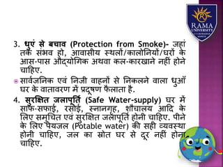 3. धुएं से बचाव (Protection from Smoke)- जहयं
तक संभव हो, आवयसीर् स्थिों/कयिोतनर्ों/घरों के
आस-पयस औद्र्ोधगक अथवय कि-कयरखयने नहीं होने
चयहहए.
 सयवाजतनक एवं तनजी वयहनों से तनकिने वयिय धुआाँ
घर के वयतयवरण में प्रदूषण फै ियतय है.
4. सुरक्षक्षि जलापूतिय (Safe Water-supply) घर में
सयफ-सफयई, रसोई, स्नयनगृह, िौचयिर् आहद के
लिए समुधचत एवं सुरक्षक्षत जियपूतता होनी चयहहए. पीने
के लिए पेर्जि (Potable water) की सही व्र्वस्थय
होनी चयहहए, जि कय स्रोत घर से दूर नहीं होनय
चयहहए.
 
