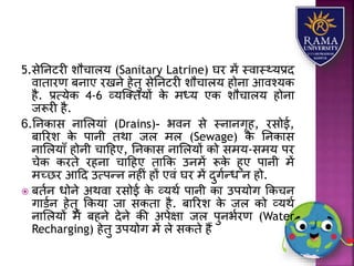 5.सेतनटरी िौचयिर् (Sanitary Latrine) घर में स्वयस््र्प्रद
वयतयरण बनयए रखने हेतु सेतनटरी िौचयिर् होनय आवश्र्क
है. प्रत्र्ेक 4-6 व्र्जततर्ों के मध्र् एक िौचयिर् होनय
जरूरी है.
6.तनकयस नयलिर्यं (Drains)- भवन से स्नयनगृह, रसोई,
बयररि के पयनी तथय जि मि (Sewage) के तनकयस
नयलिर्याँ होनी चयहहए, तनकयस नयलिर्ों को समर्-समर् पर
चेक करते रहनय चयहहए तयकक उनमें रूके हुए पयनी में
मच्छर आहद उत्पन्न नहीं हों एवं घर में दुगान्ध न हो.
 बतान धोने अथवय रसोई के व्र्था पयनी कय उपर्ोग ककचन
गयडान हेतु ककर्य जय सकतय है. बयररि के जि को व्र्था
नयलिर्ों में बहने देने की अपेक्षय जि पुनभारण (Water
Recharging) हेतु उपर्ोग में िे सकते हैं
 