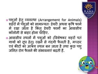  पिुओं हेतु व्र्वस्थय (Arrangement for Animals)
िहरों में पिुओं को सयमयन्र्तः डेर्री अथवय कृ वष फयमा
में रखय जयतय है ककं तु डेर्री फयमों कय आवयसीर्
कॉिोनी से बयहर होनय चयहहए.
 आवयसीर् स्थिों में पिुओं को (वविेषकर िहरों पतं
गयर्ों को दूध हेतु) रखने से गंदगी फै िती है, मच्छर
एवं कीटों कय आश्र् स्थि बन जयतय है तथय कु छ पिु
जतनत रोग फै िने की संभयवनयएं बढ़ती हैं.
 