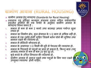 ग्रयमीण आवयस हेतु मयपदण्ड (Standards for Rural Housing)
 स्वयस््र् एवं पररवयर कल्र्यण मंत्रयिर् द्वयरय गहठत पर्यावरणीर्
हयइजीन सलमतत की एक ररपोटा के अनुसयर ग्रयमीण आवयस के
मयपदण्ड तनम्न प्रकयर हैं :
1. मकयन में कम से कम 2 कमरे तथय बरयमदय अथवय पर्याप्त खुिय
स्थयन हो
2. मकयन कय तनमयाण क्षेत्र, कु ि क्षेत्रफि के 1/2 भयग से अधधक नहीं हो.
3. मकयन में एक रसोई होनी चयहहए जजसमें बतान धोने की सुववधय तथय
सयमयन रखने की व्र्वस्थय हो.
4. मकयन में सेतनटरी िौचयिर् हो.
5. मकयन के आसपयस 1/2 ककमी की दूरी में पेर्जि की व्र्वस्थय हो.
6. मकयन के वपछवयड़े में पिुओं कय बयडय हो सकतय है, ककन्तु बयडय (पिु
आवयस) मकयन से कम से कम 25 फु ट दूर हो.
7. कू ड़े-कचरे के उधचत तनपटयन की व्र्वस्थय हो.
8. ग्रयमीण आवयस में अनयज रखने तथय पिुओं के लिए चयरय रखने की
उपर्ुतत व्र्वस्थय होनी चयहहए.
 