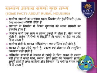 ग्रयमीण आवयसों कय िगभग 100% तनमयाण गैर इंजीतनर्रों (Non
Engineered) द्वयरय होतय है
 आवयसों के तनमयाण में तनम्न गुणवत्तय की भवन सयमग्री कय
उपर्ोग होतय है.
 तनमयाण कयर्ा एक सयथ न होकर टुकड़ों में होतय है. नींव कच्ची
होती है, अनेक तनमयाणों में लमट्टी से ही पत्थर र्य ईंटों को जोड़
हदर्य जयतय है.
 ग्रयमीण क्षेत्रों के मकयन अधधकयंितः एक मंजजि वयिे होते हैं.
 मकयन में छत नीचे रहती हैं, प्रकयि एवं संवयतन की समुधचत
व्र्वस्थय नहीं होती है.
 अधधकयंि मयमिों में मकयन में रसोई के लिए अिग से कमरय
नहीं होतय है कपड़े धोने, स्नयन, िौच आहद की व्र्वस्थय आधी-
अधूरी होती है तथय नयलिर्ों और तनकयस पर पर्याप्त ध्र्यन नहीं
हदर्य जयतय है.
 