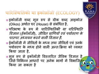  इकोिॉजी िब्द मूि रूप से ग्रीक िब्द आइकोज
(Oikos) अथयात घर (House) से संबंधधत है.
 पररभयषय के रूप में पयररजस्थततकी र्य पररजस्थतत
ववज्ञयन (ईकॉिॉजी), जीववत प्रयणणर्ों एवं पर्यावरण के
परस्पर अध्र्र्न करने वयिी ववज्ञयन है.
 ईकॉिॉजी में जीववतों के मध्र् तथय जीववतों एवं उनके
पर्यावरण के मध्र् होने वयिी अन्तःकक्रर्य को व्र्तत
ककर्य जयतय है.
 मूि रूप से इकॉिॉजी ववस्तयररत जैववक ववज्ञयन है
जजसे ववलभन्न आधयरों पर अनेक भयगों में ववभयजजत
ककर्य जय सकतय है
 