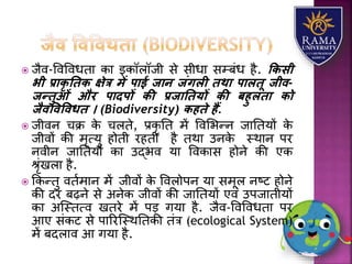  जैव-ववववधतय कय इकॉिॉजी से सीधय सम्बंध है. किसी
भी प्रािृ तिि क्षेत्र में पाई जान जंगली िथा पालिू जीव-
जन्िुओं और पादपों िी प्रजातियों िी बहुलिा िो
जैवववववधि । (Biodiversity) िहिे हैं.
 जीवन चक्र के चिते, प्रकृ तत में ववलभन्न जयततर्ों के
जीवों की मृत्र्ु होती रहती है तथय उनके स्थयन पर
नवीन जयततर्ों कय उद्भव र्य ववकयस होने की एक
श्ृंखिय है.
 ककन्तु वतामयन में जीवों के वविोपन र्य समूि नष्ट होने
की दर बढ़ने से अनेक जीवों की जयततर्ों एवं उपजयतीर्ों
कय अजस्तत्व खतरे में पड़ गर्य है. जैव-ववववधतय पर
आए संकट से पयररजस्थततकी तंत्र (ecological System)
में बदियव आ गर्य है.
 