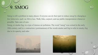 9. SMOG
Smog is still a problem in many places. Everyone can do their part to reduce smog by changing a
few behaviors, such as: Drive less. Walk, bike, carpool, and use public transportation whenever
possible. Take care of cars.
Smog, or smoke fog, is a type of intense air pollution. The word "smog" was coined in the early
20th century, and is a contraction ( portmanteau) of the words smoke and fog to refer to smoky fog
due to its opacity, and odor.
 