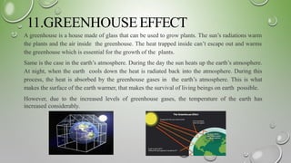11.GREENHOUSEEFFECT
A greenhouse is a house made of glass that can be used to grow plants. The sun’s radiations warm
the plants and the air inside the greenhouse. The heat trapped inside can’t escape out and warms
the greenhouse which is essential for the growth of the plants.
Same is the case in the earth’s atmosphere. During the day the sun heats up the earth’s atmosphere.
At night, when the earth cools down the heat is radiated back into the atmosphere. During this
process, the heat is absorbed by the greenhouse gases in the earth’s atmosphere. This is what
makes the surface of the earth warmer, that makes the survival of living beings on earth possible.
However, due to the increased levels of greenhouse gases, the temperature of the earth has
increased considerably.
 