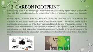 12. CARBONFOOTPRINT
Carbon dating is one of the archaeology’s mainstream methods for dating organic objects up to 50,000
years old. This method is based on the idea of radiative decay of Carbon-14 isotopes over thousands
of years.
Through physics, scientists have discovered that radioactive molecules decay at a speciﬁc rate
dependent on the atomic number and mass of the decaying atoms. This constant can be used to
determine the approximate age of the decaying material through the ratio of radioactive isotopes to the
estimated initial concentration of these isotopes at the time of the organism’s death. Scientists have
concluded that very little change has occurred in the ratio of Carbon-12 to Carbon-14 isotopes in the
atmosphere meaning that the relationship between these two should be very similar to how they remain
today.
 