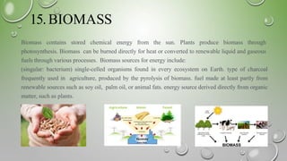 15.BIOMASS
Biomass contains stored chemical energy from the sun. Plants produce biomass through
photosynthesis. Biomass can be burned directly for heat or converted to renewable liquid and gaseous
fuels through various processes. Biomass sources for energy include:
(singular: bacterium) single-celled organisms found in every ecosystem on Earth. type of charcoal
frequently used in agriculture, produced by the pyrolysis of biomass. fuel made at least partly from
renewable sources such as soy oil, palm oil, or animal fats. energy source derived directly from organic
matter, such as plants.
 